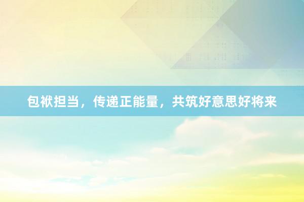 包袱担当，传递正能量，共筑好意思好将来